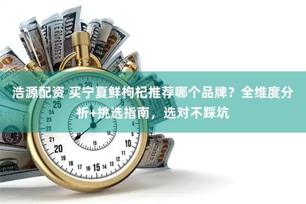 浩源配资 买宁夏鲜枸杞推荐哪个品牌？全维度分析+挑选指南，选对不踩坑