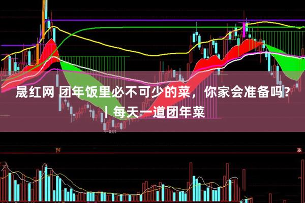 晟红网 团年饭里必不可少的菜，你家会准备吗？丨每天一道团年菜