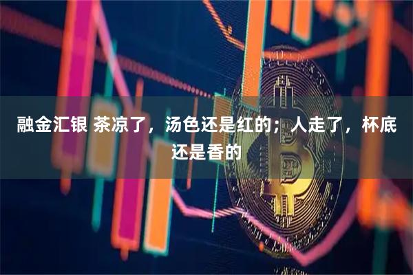 融金汇银 茶凉了，汤色还是红的；人走了，杯底还是香的