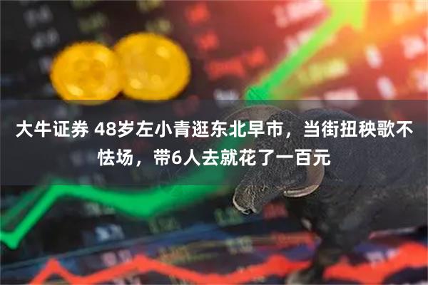大牛证券 48岁左小青逛东北早市，当街扭秧歌不怯场，带6人去就花了一百元