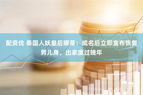 配资伐 泰国人妖皇后娜蒂：成名后立即宣布恢复男儿身，出家度过晚年