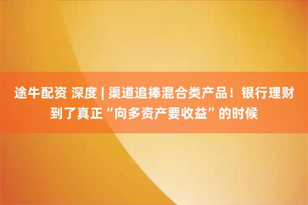 途牛配资 深度 | 渠道追捧混合类产品！银行理财到了真正“向多资产要收益”的时候