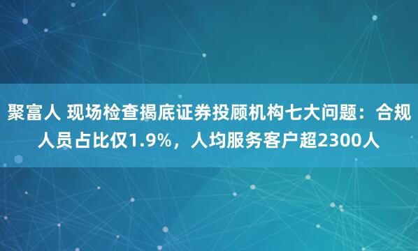 聚富人 现场检查揭底证券投顾机构七大问题：合规人员占比仅1.9%，人均服务客户超2300人