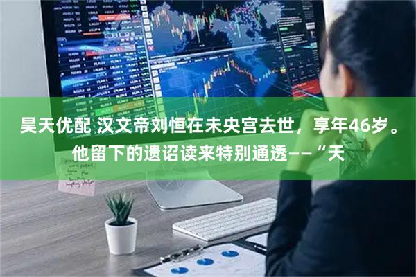 昊天优配 汉文帝刘恒在未央宫去世，享年46岁。他留下的遗诏读来特别通透——“天