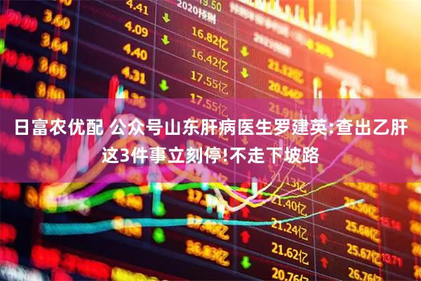 日富农优配 公众号山东肝病医生罗建英:查出乙肝这3件事立刻停!不走下坡路