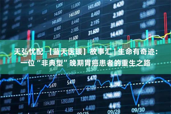 天弘忧配 【蓝天医暖】故事汇 | 生命有奇迹：一位“非典型”晚期胃癌患者的重生之路