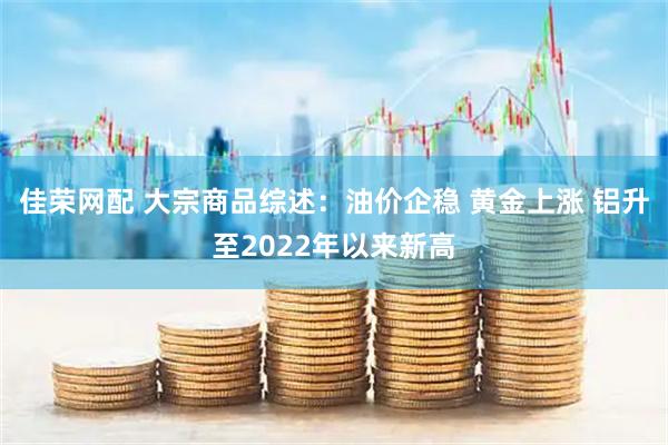 佳荣网配 大宗商品综述：油价企稳 黄金上涨 铝升至2022年以来新高
