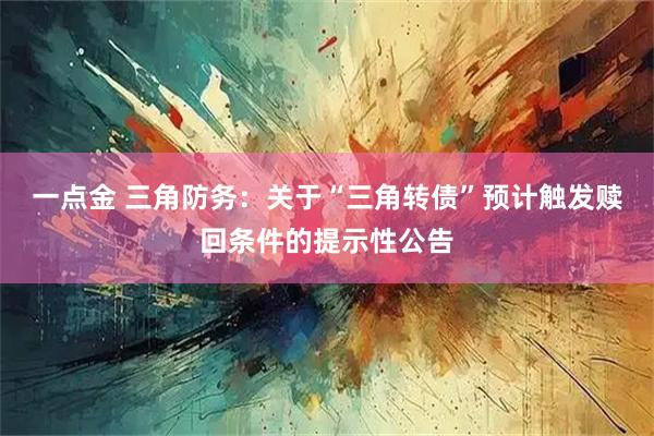 一点金 三角防务：关于“三角转债”预计触发赎回条件的提示性公告