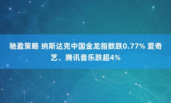 驰盈策略 纳斯达克中国金龙指数跌0.77% 爱奇艺、腾讯音乐跌超4%