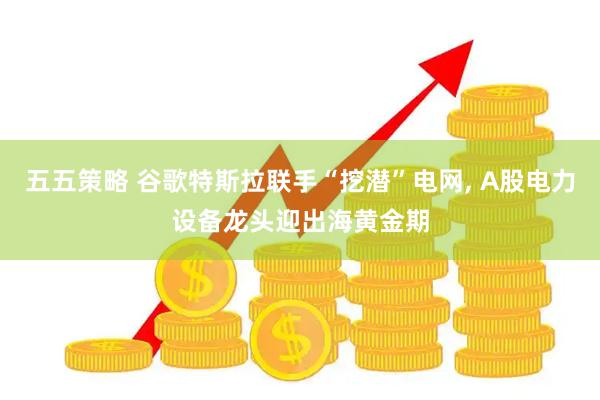 五五策略 谷歌特斯拉联手“挖潜”电网, A股电力设备龙头迎出海黄金期