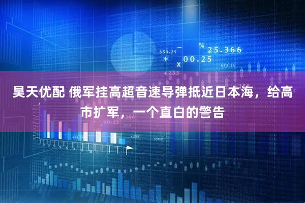 昊天优配 俄军挂高超音速导弹抵近日本海，给高市扩军，一个直白的警告