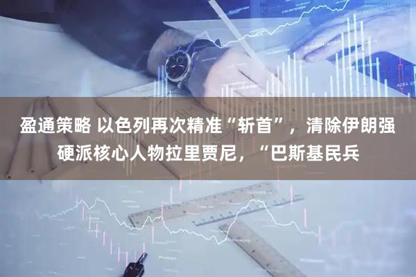 盈通策略 以色列再次精准“斩首”，清除伊朗强硬派核心人物拉里贾尼，“巴斯基民兵