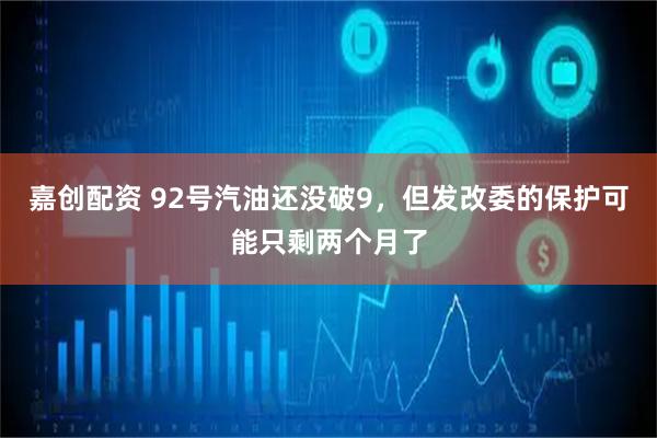 嘉创配资 92号汽油还没破9，但发改委的保护可能只剩两个月了