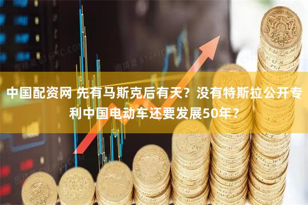 中国配资网 先有马斯克后有天?没有特斯拉公开专利中国电动车还要发展50年?