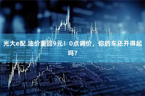 光大e配 油价重回9元！0点调价，你的车还开得起吗？
