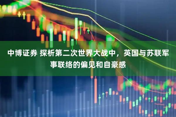 中博证券 探析第二次世界大战中，英国与苏联军事联络的偏见和自豪感