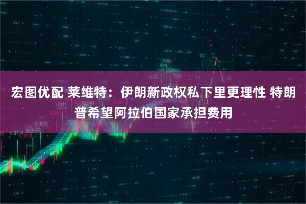 宏图优配 莱维特：伊朗新政权私下里更理性 特朗普希望阿拉伯国家承担费用