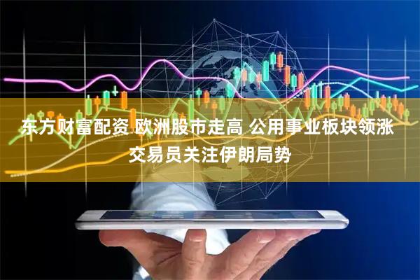 东方财富配资 欧洲股市走高 公用事业板块领涨 交易员关注伊朗局势