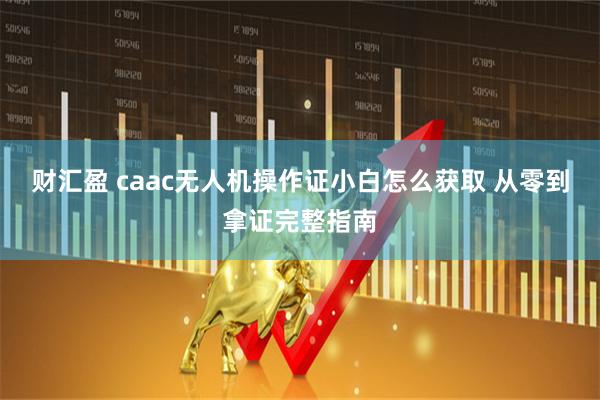 财汇盈 caac无人机操作证小白怎么获取 从零到拿证完整指南