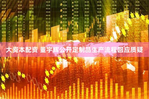 大资本配资 董宇辉公开定制品生产流程回应质疑
