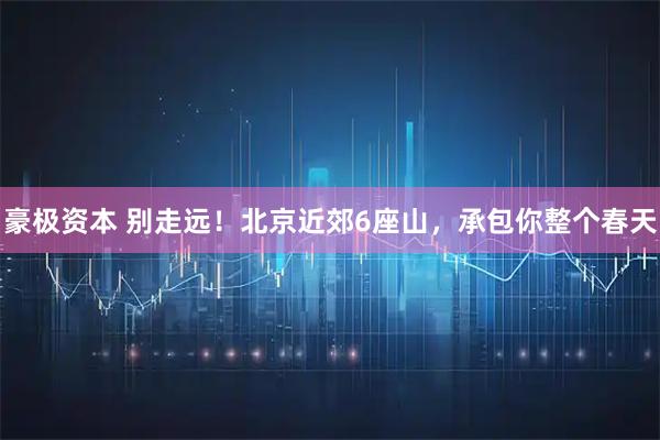 豪极资本 别走远！北京近郊6座山，承包你整个春天