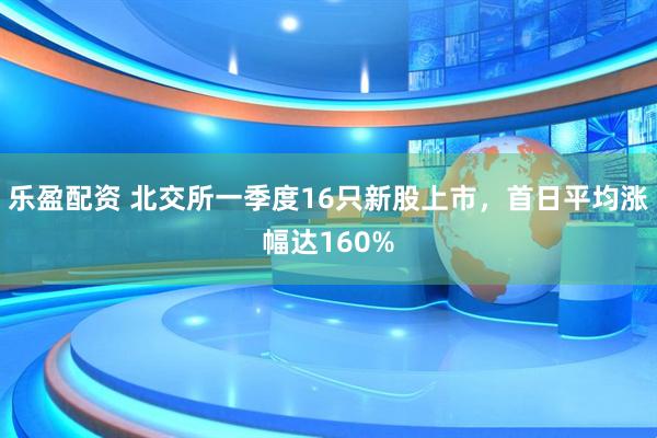 乐盈配资 北交所一季度16只新股上市,首日平均涨幅达160%