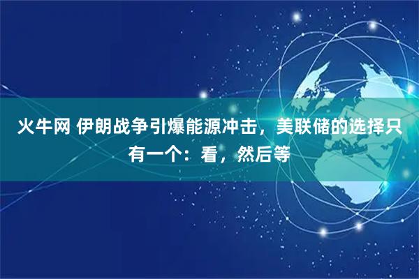火牛网 伊朗战争引爆能源冲击，美联储的选择只有一个：看，然后等