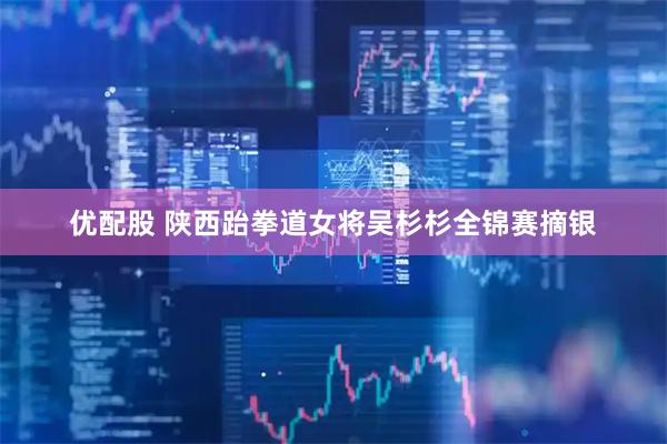 优配股 陕西跆拳道女将吴杉杉全锦赛摘银