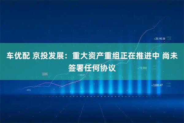 车优配 京投发展:重大资产重组正在推进中 尚未签署任何协议