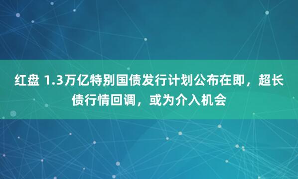 红盘 1.3万亿特别国债发行计划公布在即，超长债行情回调，或为介入机会