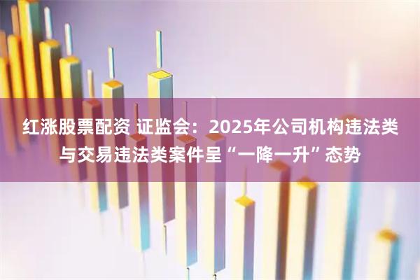 红涨股票配资 证监会：2025年公司机构违法类与交易违法类案件呈“一降一升”态势