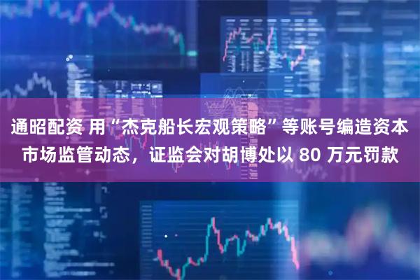 通昭配资 用“杰克船长宏观策略”等账号编造资本市场监管动态，证监会对胡博处以 80 万元罚款