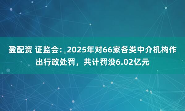 盈配资 证监会：2025年对66家各类中介机构作出行政处罚，共计罚没6.02亿元
