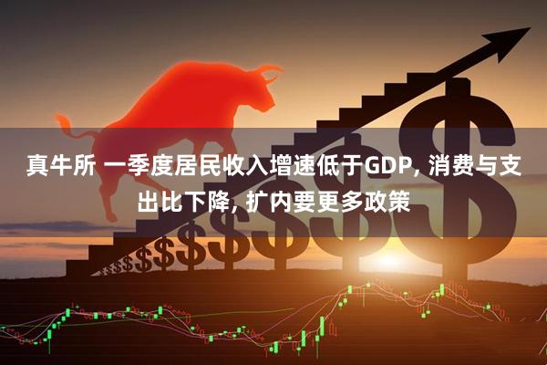 真牛所 一季度居民收入增速低于GDP, 消费与支出比下降, 扩内要更多政策