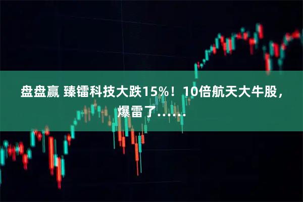 盘盘赢 臻镭科技大跌15%！10倍航天大牛股，爆雷了……
