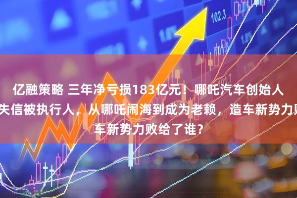 亿融策略 三年净亏损183亿元!哪吒汽车创始人已被列为失信被执行人,从哪吒闹海到成为老赖,造车新势力败给了谁?