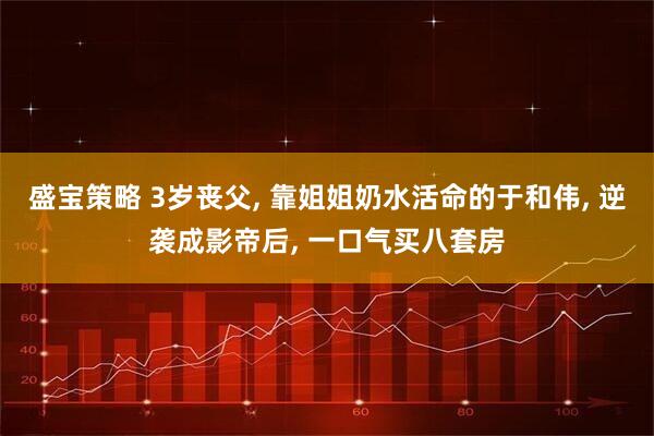 盛宝策略 3岁丧父, 靠姐姐奶水活命的于和伟, 逆袭成影帝后, 一口气买八套房