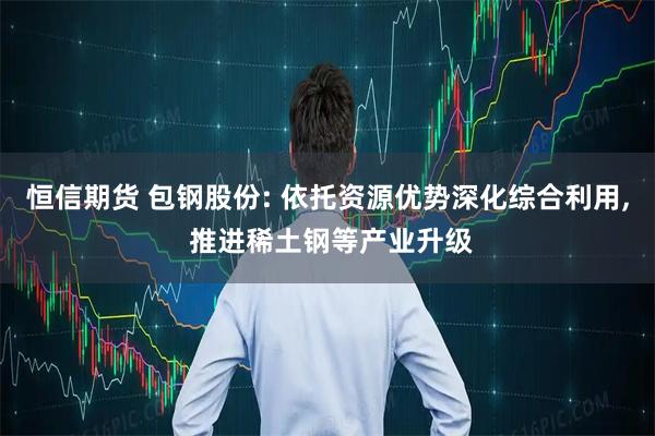 恒信期货 包钢股份: 依托资源优势深化综合利用, 推进稀土钢等产业升级