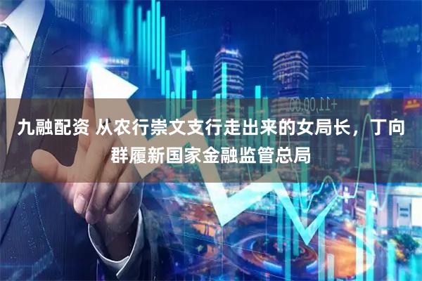 九融配资 从农行崇文支行走出来的女局长，丁向群履新国家金融监管总局