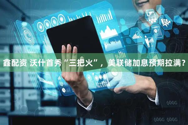 鑫配资 沃什首秀“三把火”，美联储加息预期拉满？