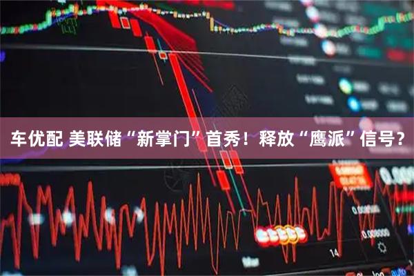 车优配 美联储“新掌门”首秀！释放“鹰派”信号？