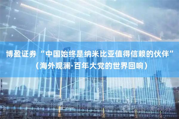 博盈证券 “中国始终是纳米比亚值得信赖的伙伴”（海外观澜·百年大党的世界回响）