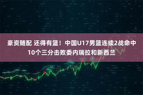 豪资随配 还得有篮!中国U17男篮连续2战命中10个三分击败委内瑞拉和新西兰