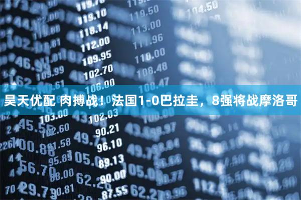 昊天优配 肉搏战！法国1-0巴拉圭，8强将战摩洛哥