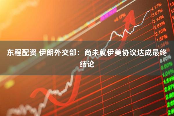 东程配资 伊朗外交部：尚未就伊美协议达成最终结论