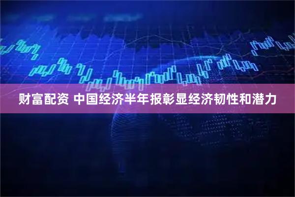 财富配资 中国经济半年报彰显经济韧性和潜力