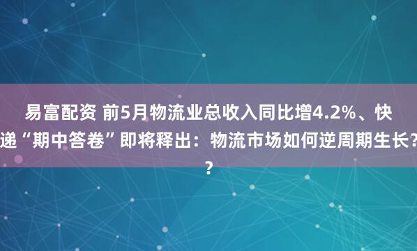 易富配资 前5月物流业总收入同比增4.2%、快递“期中答卷”即将释出：物流市场如何逆周期生长？