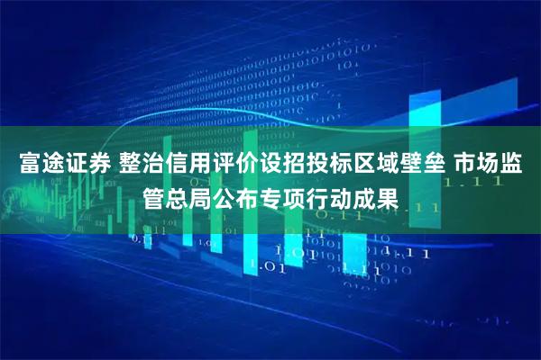 富途证券 整治信用评价设招投标区域壁垒 市场监管总局公布专项行动成果