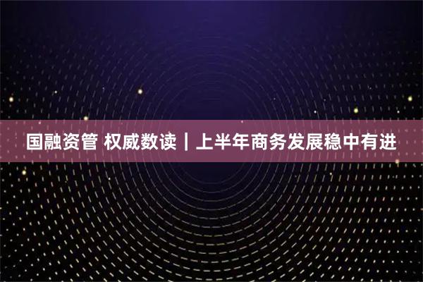 国融资管 权威数读｜上半年商务发展稳中有进