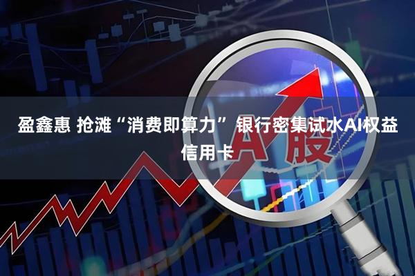 盈鑫惠 抢滩“消费即算力” 银行密集试水AI权益信用卡